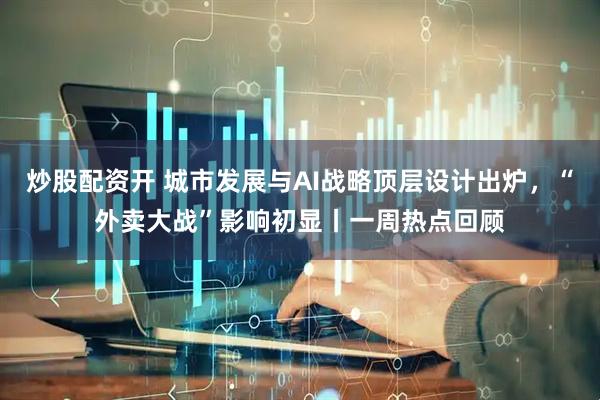 炒股配资开 城市发展与AI战略顶层设计出炉，“外卖大战”影响初显丨一周热点回顾