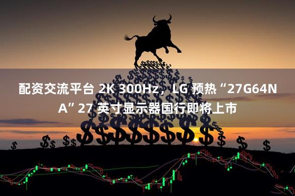 配资交流平台 2K 300Hz，LG 预热“27G64NA”27 英寸显示器国行即将上市