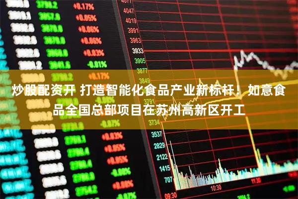 炒股配资开 打造智能化食品产业新标杆！如意食品全国总部项目在苏州高新区开工