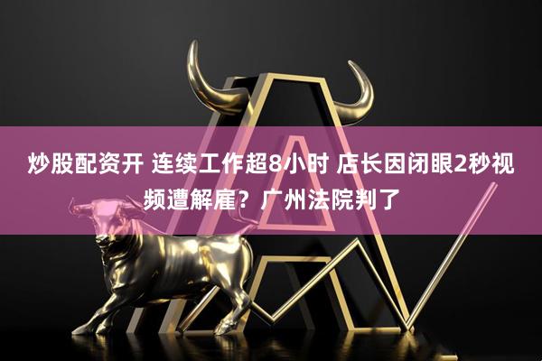 炒股配资开 连续工作超8小时 店长因闭眼2秒视频遭解雇？广州法院判了