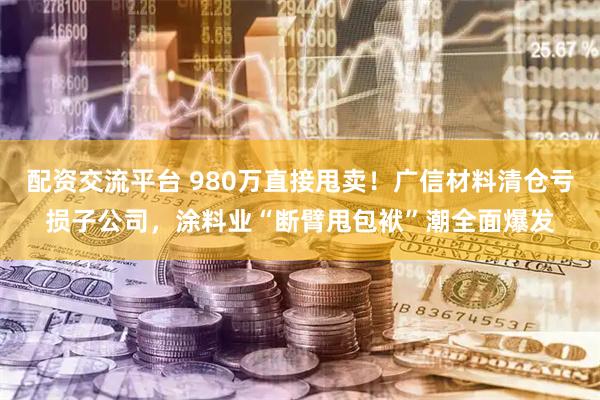 配资交流平台 980万直接甩卖！广信材料清仓亏损子公司，涂料业“断臂甩包袱”潮全面爆发