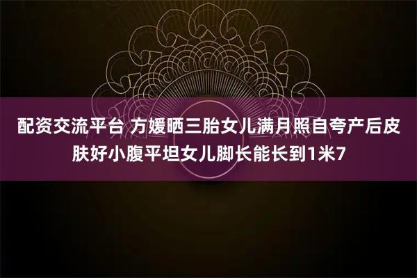 配资交流平台 方媛晒三胎女儿满月照自夸产后皮肤好小腹平坦女儿脚长能长到1米7